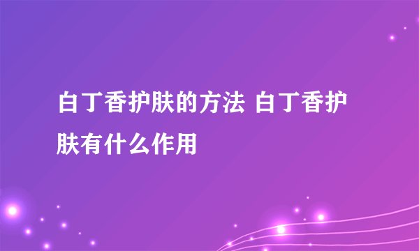 白丁香护肤的方法 白丁香护肤有什么作用