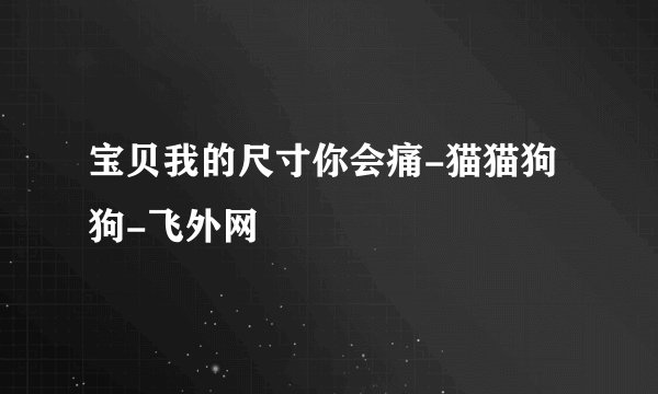 宝贝我的尺寸你会痛-猫猫狗狗-飞外网