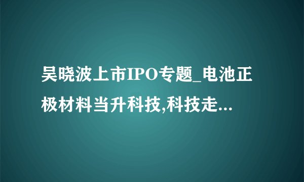 吴晓波上市IPO专题_电池正极材料当升科技,科技走出国门-飞外