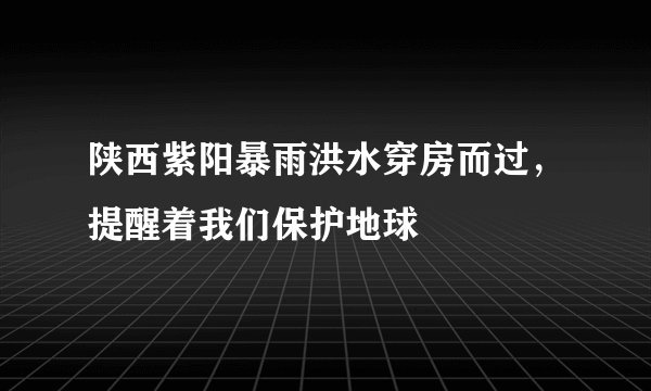 陕西紫阳暴雨洪水穿房而过，提醒着我们保护地球