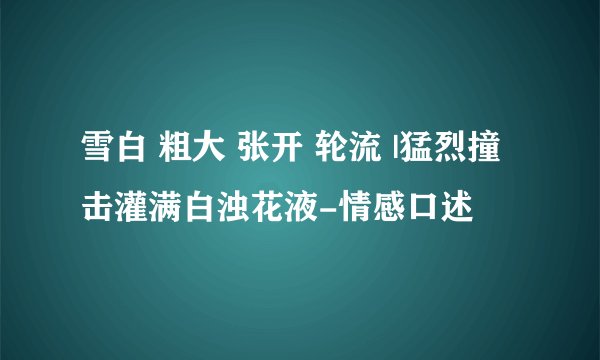 雪白 粗大 张开 轮流 |猛烈撞击灌满白浊花液-情感口述