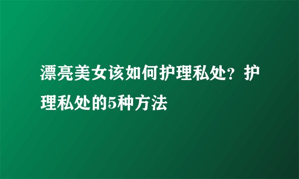 漂亮美女该如何护理私处？护理私处的5种方法