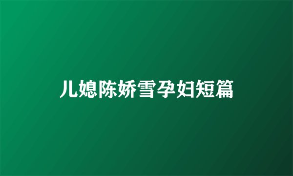 儿媳陈娇雪孕妇短篇