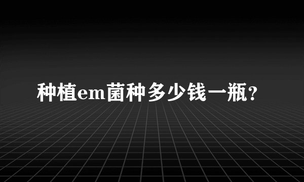 种植em菌种多少钱一瓶？