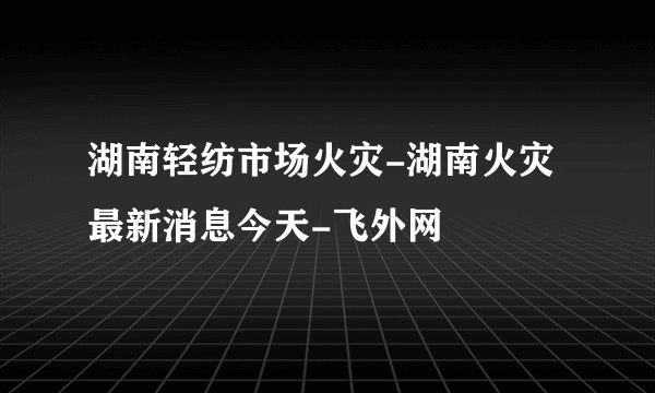 湖南轻纺市场火灾-湖南火灾最新消息今天-飞外网