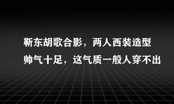 靳东胡歌合影，两人西装造型帅气十足，这气质一般人穿不出