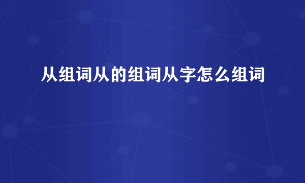 从组词从的组词从字怎么组词