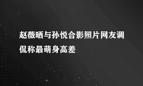 赵薇晒与孙悦合影照片网友调侃称最萌身高差