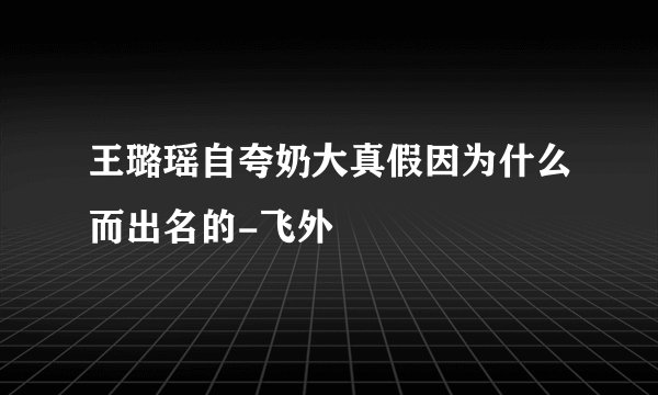 王璐瑶自夸奶大真假因为什么而出名的-飞外