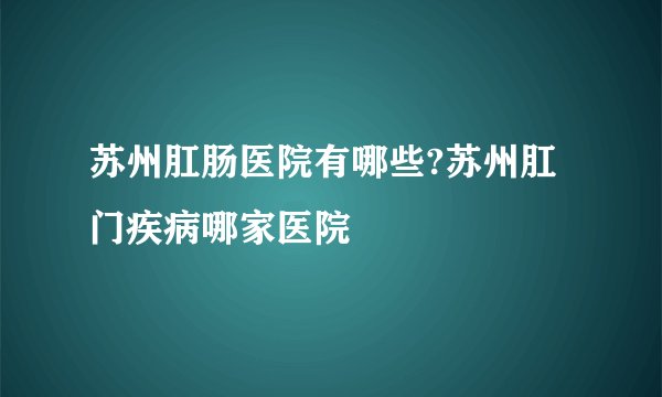 苏州肛肠医院有哪些?苏州肛门疾病哪家医院