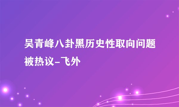吴青峰八卦黑历史性取向问题被热议-飞外