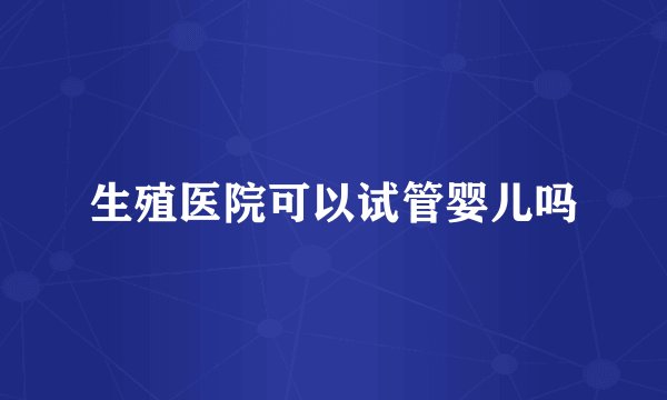 生殖医院可以试管婴儿吗