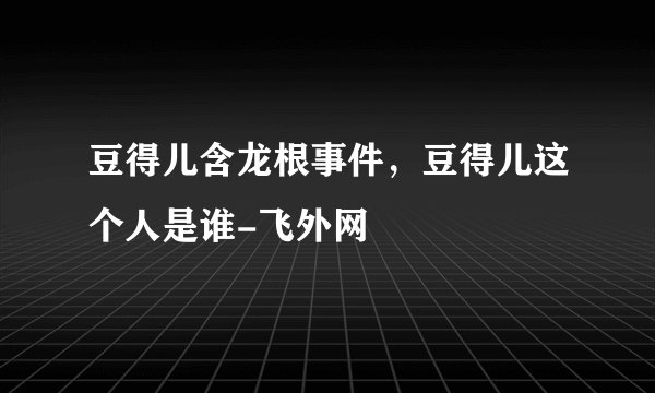 豆得儿含龙根事件，豆得儿这个人是谁-飞外网
