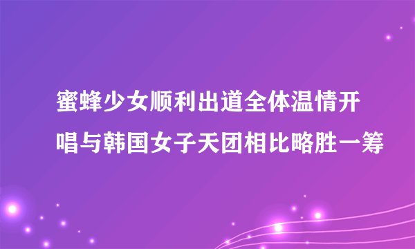 蜜蜂少女顺利出道全体温情开唱与韩国女子天团相比略胜一筹