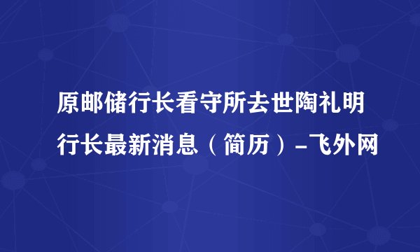 原邮储行长看守所去世陶礼明行长最新消息(简历)-飞外网
