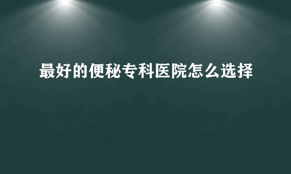 最好的便秘专科医院怎么选择