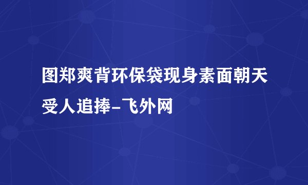 图郑爽背环保袋现身素面朝天受人追捧-飞外网
