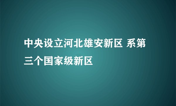 中央设立河北雄安新区 系第三个国家级新区
