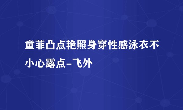 童菲凸点艳照身穿性感泳衣不小心露点-飞外