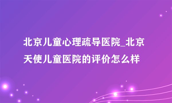 北京儿童心理疏导医院_北京天使儿童医院的评价怎么样