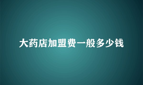 大药店加盟费一般多少钱