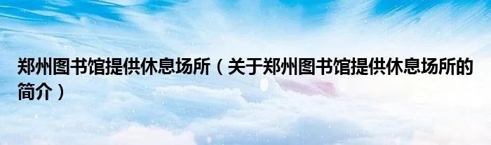 郑州图书馆提供休息场所（关于郑州图书馆提供休息场所的简介）