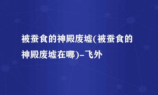 被蚕食的神殿废墟(被蚕食的神殿废墟在哪)-飞外