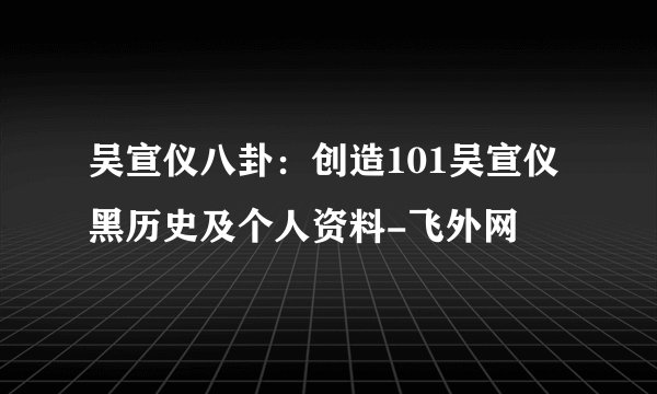 吴宣仪八卦:创造101吴宣仪黑历史及个人资料-飞外网