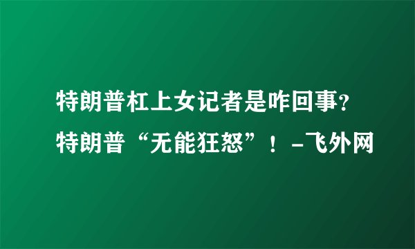 特朗普杠上女记者是咋回事？特朗普“无能狂怒”！-飞外网