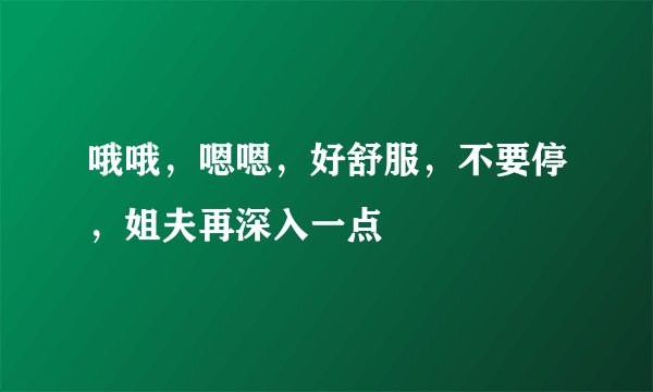 哦哦,嗯嗯,好舒服,不要停,姐夫再深入一点