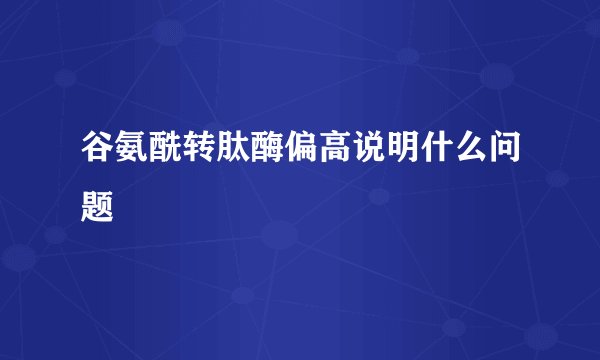 谷氨酰转肽酶偏高说明什么问题