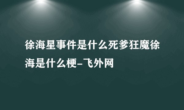 徐海星事件是什么死爹狂魔徐海是什么梗-飞外网