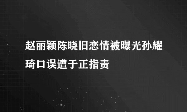 赵丽颖陈晓旧恋情被曝光孙耀琦口误遭于正指责