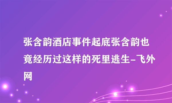 张含韵酒店事件起底张含韵也竟经历过这样的死里逃生-飞外网