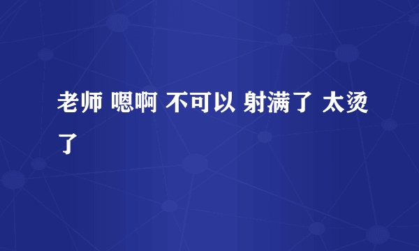 老师 嗯啊 不可以 射满了 太烫了