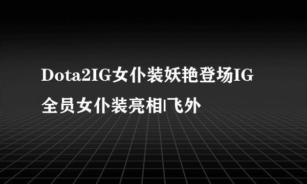 Dota2IG女仆装妖艳登场IG全员女仆装亮相|飞外