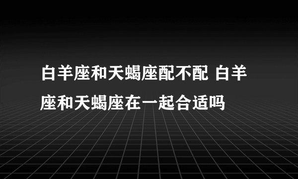 白羊座和天蝎座配不配 白羊座和天蝎座在一起合适吗