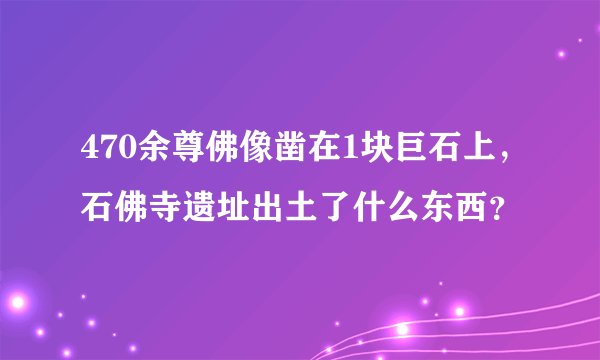 470余尊佛像凿在1块巨石上,石佛寺遗址出土了什么东西?