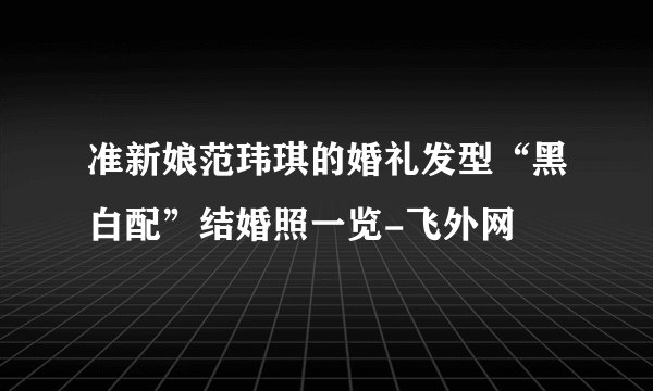 准新娘范玮琪的婚礼发型“黑白配”结婚照一览-飞外网