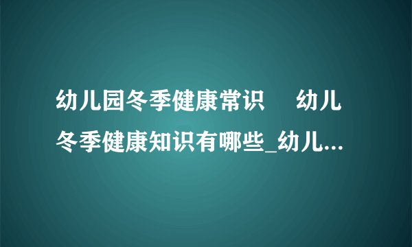 幼儿园冬季健康常识 幼儿冬季健康知识有哪些_幼儿园冬季健康常识