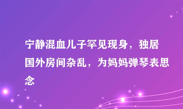 宁静混血儿子罕见现身,独居国外房间杂乱,为妈妈弹琴表思念