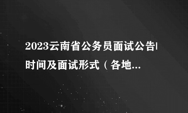 2023云南省公务员面试公告|时间及面试形式（各地区汇总）