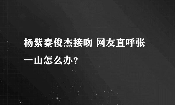 杨紫秦俊杰接吻 网友直呼张一山怎么办？