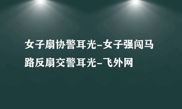 女子扇协警耳光-女子强闯马路反扇交警耳光-飞外网