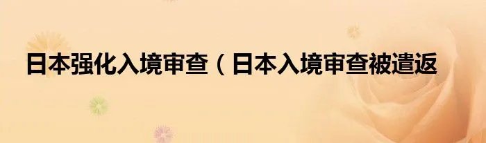 日本强化入境审查（日本入境审查被遣返