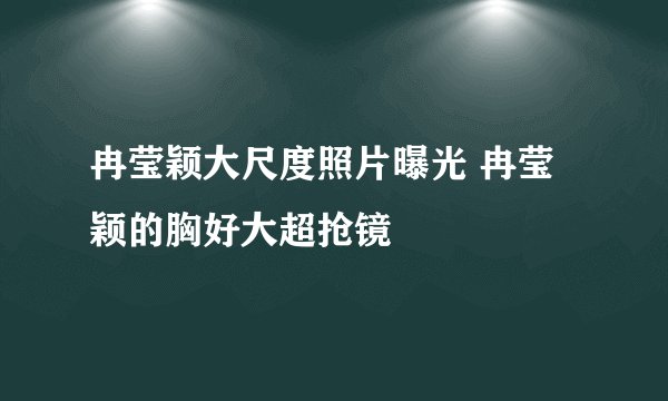 冉莹颖大尺度照片曝光 冉莹颖的胸好大超抢镜