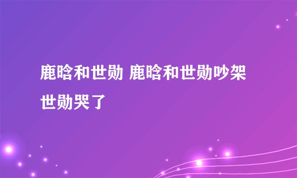 鹿晗和世勋 鹿晗和世勋吵架世勋哭了