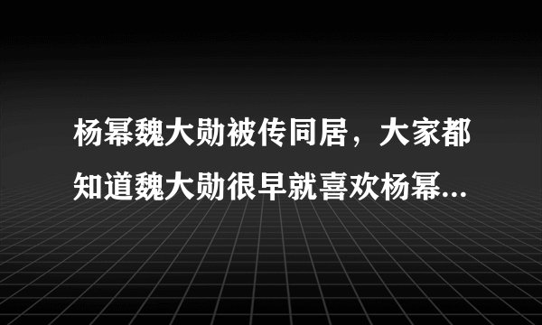 杨幂魏大勋被传同居，大家都知道魏大勋很早就喜欢杨幂-飞外网