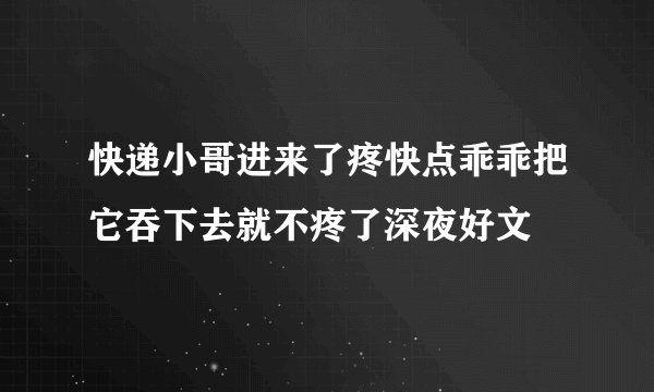 快递小哥进来了疼快点乖乖把它吞下去就不疼了深夜好文