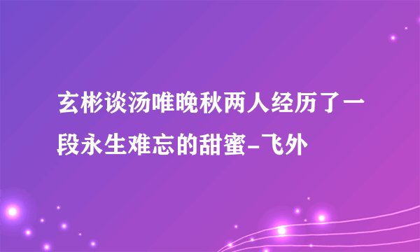 玄彬谈汤唯晚秋两人经历了一段永生难忘的甜蜜-飞外
